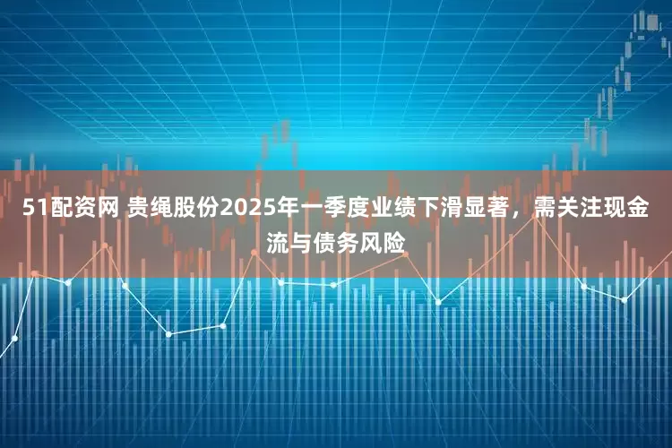 51配资网 贵绳股份2025年一季度业绩下滑显著，需关注现金流与债务风险
