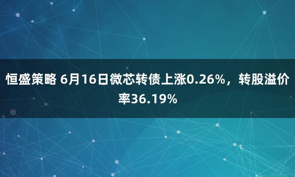 恒盛策略 6月16日微芯转债上涨0.26%，转股溢价率36.19%