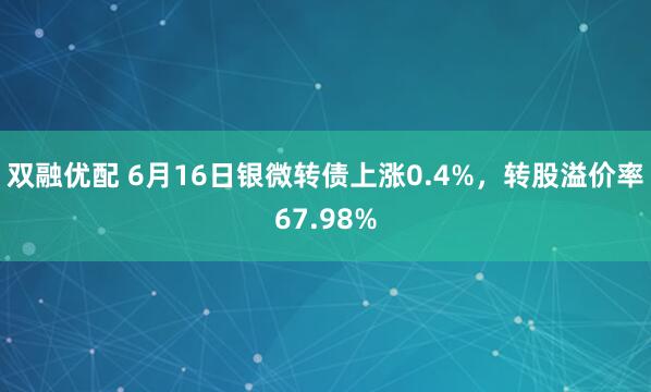 双融优配 6月16日银微转债上涨0.4%，转股溢价率67.98%