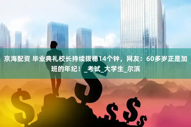 京海配资 毕业典礼校长持续拨穗14个钟，网友：60多岁正是加班的年纪！_考试_大学生_尔滨