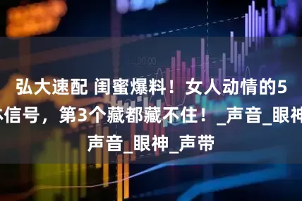 弘大速配 闺蜜爆料！女人动情的5个身体信号，第3个藏都藏不住！_声音_眼神_声带