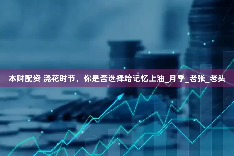 本财配资 浇花时节，你是否选择给记忆上油_月季_老张_老头
