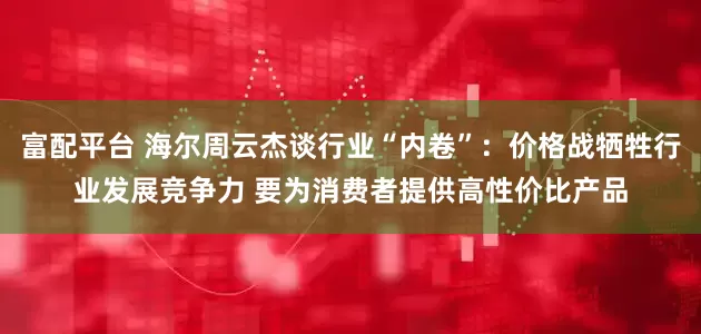 富配平台 海尔周云杰谈行业“内卷”：价格战牺牲行业发展竞争力 要为消费者提供高性价比产品