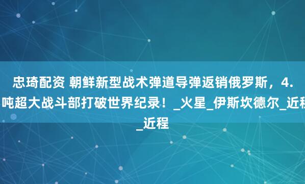 忠琦配资 朝鲜新型战术弹道导弹返销俄罗斯，4.5吨超大战斗部打破世界纪录！_火星_伊斯坎德尔_近程