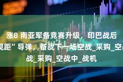 涨8 南亚军备竞赛升级，印巴战后抢买“超视距”导弹，备战下一场空战_采购_空战中_战机