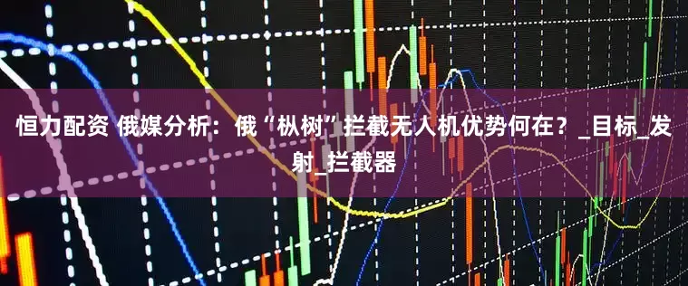 恒力配资 俄媒分析：俄“枞树”拦截无人机优势何在？_目标_发射_拦截器
