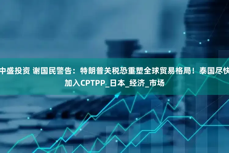 中盛投资 谢国民警告：特朗普关税恐重塑全球贸易格局！泰国尽快加入CPTPP_日本_经济_市场