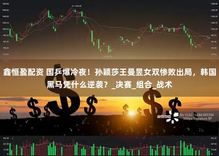 鑫恒盈配资 国乒爆冷夜！孙颖莎王曼昱女双惨败出局，韩国黑马凭什么逆袭？_决赛_组合_战术