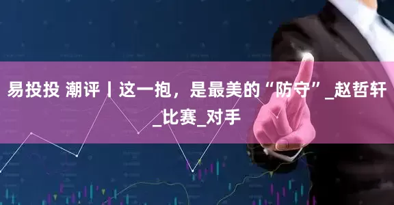 易投投 潮评丨这一抱，是最美的“防守”_赵哲轩_比赛_对手