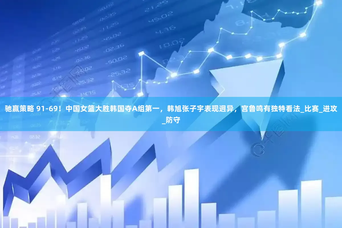 驰赢策略 91-69！中国女篮大胜韩国夺A组第一，韩旭张子宇表现迥异，宫鲁鸣有独特看法_比赛_进攻_防守