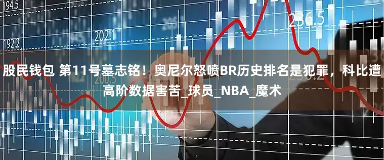 股民钱包 第11号墓志铭！奥尼尔怒喷BR历史排名是犯罪，科比遭高阶数据害苦_球员_NBA_魔术