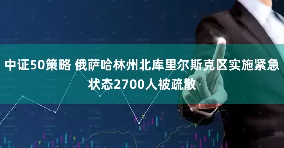 中证50策略 俄萨哈林州北库里尔斯克区实施紧急状态　2700人被疏散