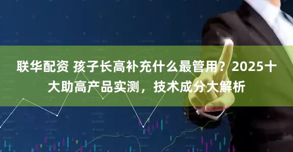 联华配资 孩子长高补充什么最管用？2025十大助高产品实测，技术成分大解析