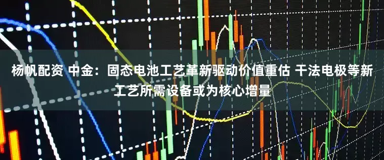 杨帆配资 中金：固态电池工艺革新驱动价值重估 干法电极等新工艺所需设备或为核心增量