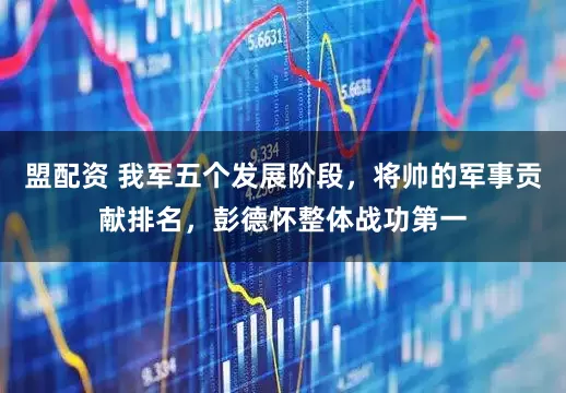 盟配资 我军五个发展阶段,将帅的军事贡献排名,彭德怀整体战功第一