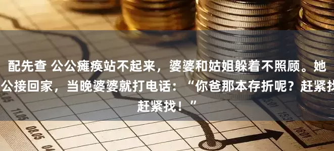 配先查 公公瘫痪站不起来，婆婆和姑姐躲着不照顾。她把公公接回家，当晚婆婆就打电话：“你爸那本存折呢？赶紧找！”