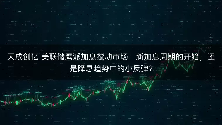 天成创亿 美联储鹰派加息搅动市场:新加息周期的开始,还是降息趋势中的小反弹?