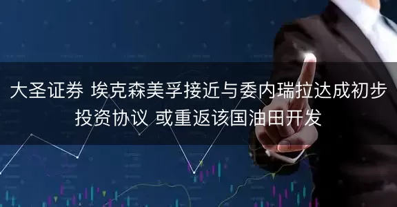 大圣证券 埃克森美孚接近与委内瑞拉达成初步投资协议 或重返该国油田开发